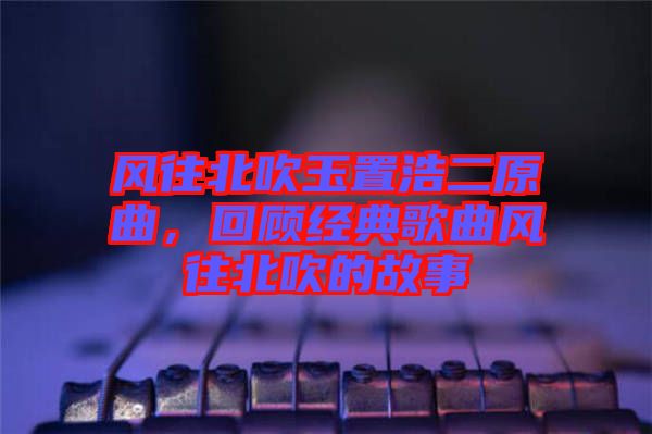 風往北吹玉置浩二原曲，回顧經(jīng)典歌曲風往北吹的故事