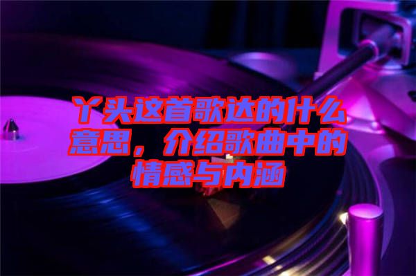 丫頭這首歌達(dá)的什么意思，介紹歌曲中的情感與內(nèi)涵