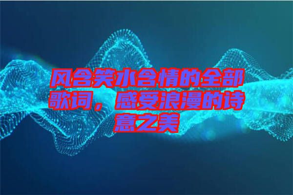 風(fēng)含笑水含情的全部歌詞，感受浪漫的詩(shī)意之美