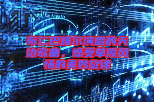 布仁巴雅爾演唱的天邊歌曲，感受草原風(fēng)情的美妙旋律