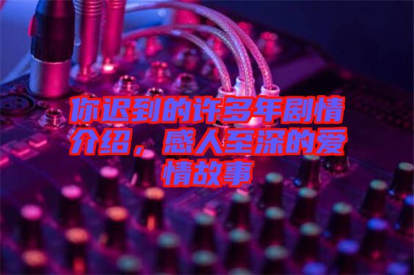 你遲到的許多年劇情介紹，感人至深的愛情故事