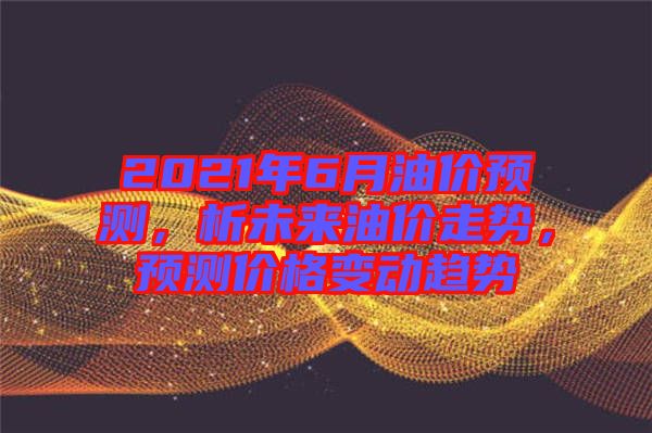 2021年6月油價預(yù)測，析未來油價走勢，預(yù)測價格變動趨勢