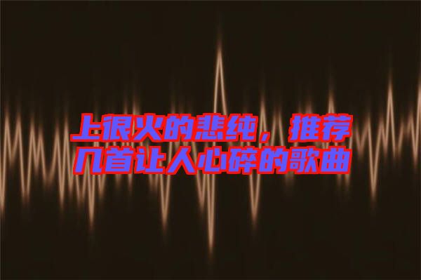 上很火的悲純，推薦幾首讓人心碎的歌曲