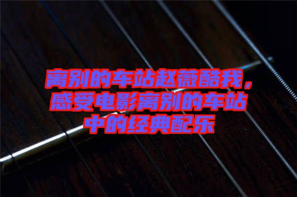 離別的車站趙薇酷我，感受電影離別的車站中的經(jīng)典配樂(lè)