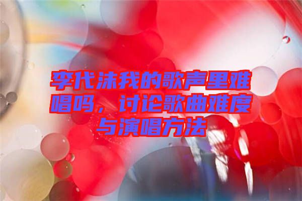 李代沫我的歌聲里難唱嗎，討論歌曲難度與演唱方法