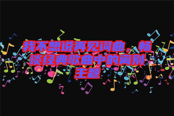 我不想說再見詞曲，暢談經(jīng)典歌曲中的離別主題