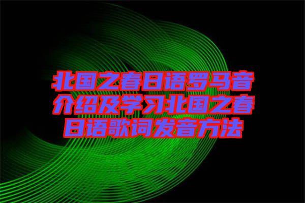 北國(guó)之春日語(yǔ)羅馬音介紹及學(xué)習(xí)北國(guó)之春日語(yǔ)歌詞發(fā)音方法