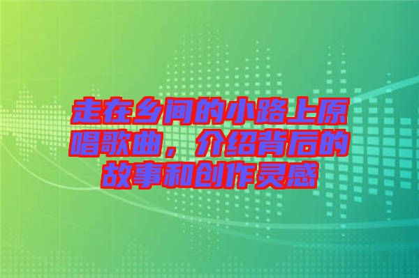 走在鄉(xiāng)間的小路上原唱歌曲，介紹背后的故事和創(chuàng)作靈感