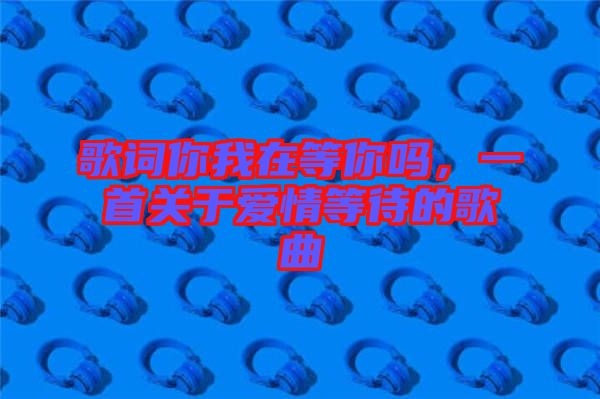 歌詞你我在等你嗎，一首關(guān)于愛情等待的歌曲