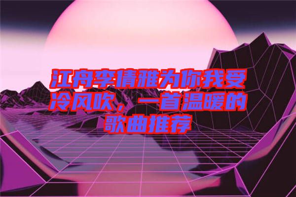 江舟李倩雅為你我受冷風(fēng)吹，一首溫暖的歌曲推薦