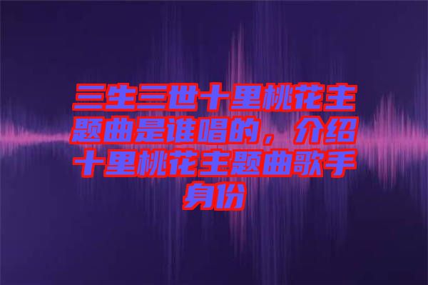 三生三世十里桃花主題曲是誰(shuí)唱的，介紹十里桃花主題曲歌手身份