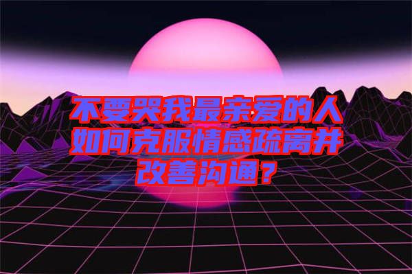 不要哭我最親愛的人如何克服情感疏離并改善溝通？