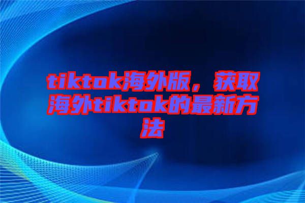 tiktok海外版，獲取海外tiktok的最新方法