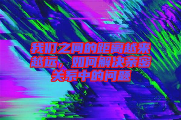 我們之間的距離越來越遠，如何解決親密關(guān)系中的問題