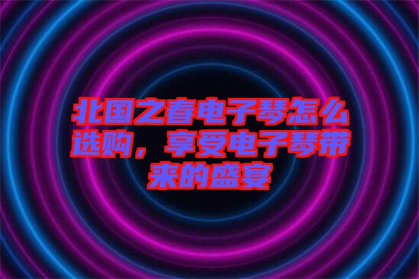 北國(guó)之春電子琴怎么選購(gòu)，享受電子琴帶來(lái)的盛宴