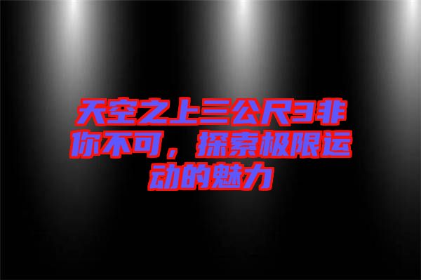 天空之上三公尺3非你不可，探索極限運(yùn)動(dòng)的魅力