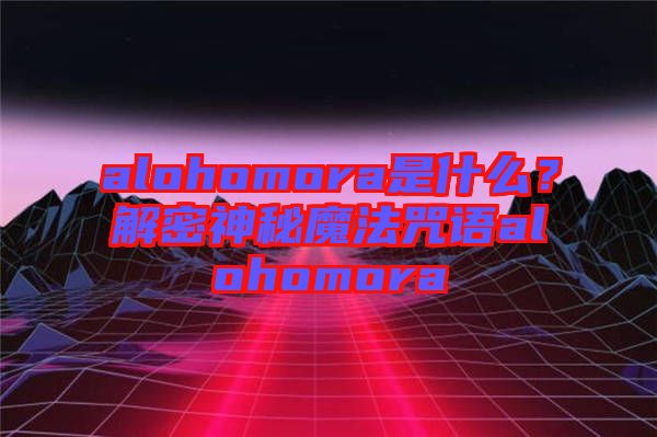 alohomora是什么？解密神秘魔法咒語alohomora