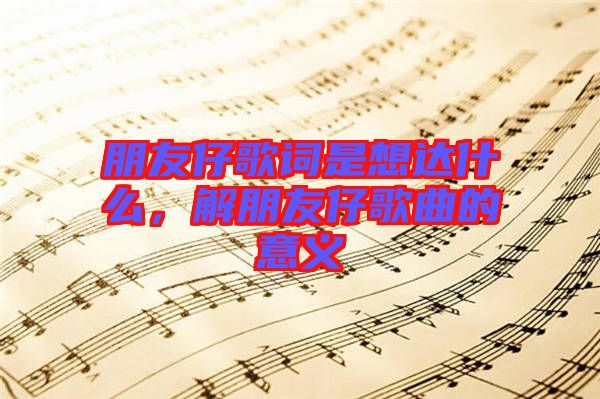 朋友仔歌詞是想達什么，解朋友仔歌曲的意義