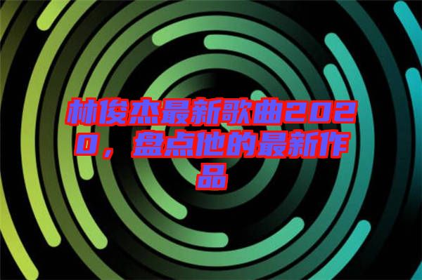 林俊杰最新歌曲2020，盤點他的最新作品