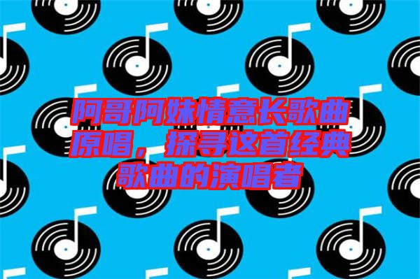 阿哥阿妹情意長歌曲原唱，探尋這首經(jīng)典歌曲的演唱者