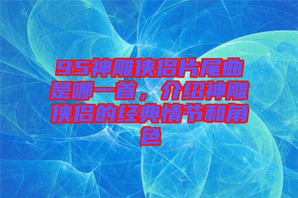 95神雕俠侶片尾曲是哪一首，介紹神雕俠侶的經(jīng)典情節(jié)和角色