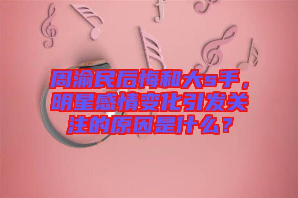 周渝民后悔和大s手，明星感情變化引發(fā)關(guān)注的原因是什么？