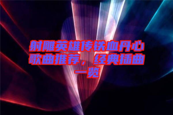 射雕英雄傳鐵血丹心歌曲推薦，經典插曲一覽