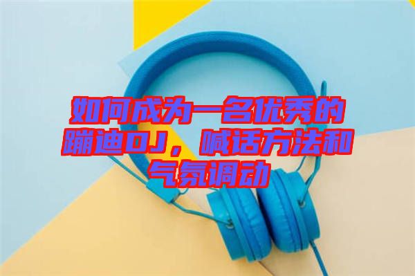 如何成為一名優(yōu)秀的蹦迪DJ，喊話方法和氣氛調(diào)動