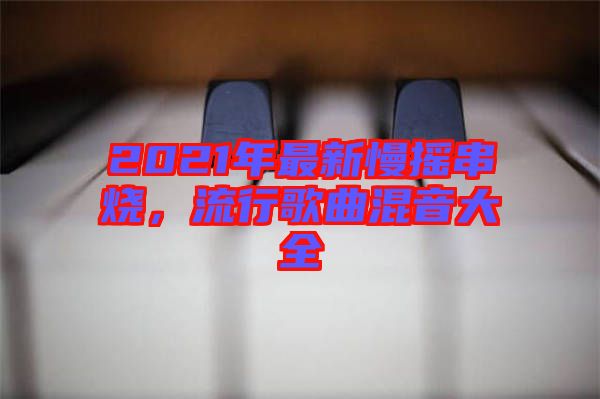 2021年最新慢搖串燒，流行歌曲混音大全