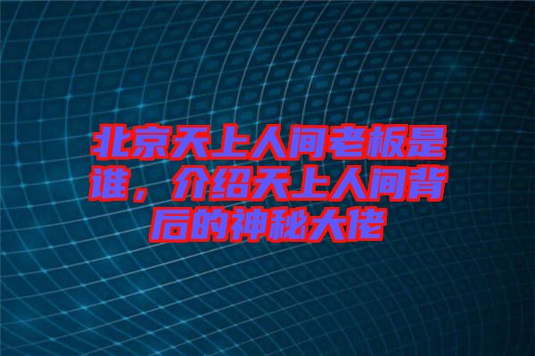 北京天上人間老板是誰，介紹天上人間背后的神秘大佬