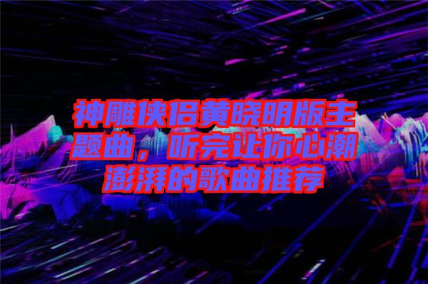 神雕俠侶黃曉明版主題曲，聽完讓你心潮澎湃的歌曲推薦