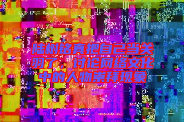 陸樹銘真把自己當關羽了，討論網(wǎng)絡文化中的人物崇拜現(xiàn)象