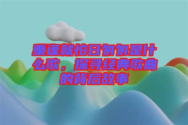 重逢就怕日匆匆是什么歌，探尋經(jīng)典歌曲的背后故事