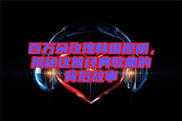 百萬朵玫瑰韓國原唱，揭秘這首經(jīng)典歌曲的背后故事