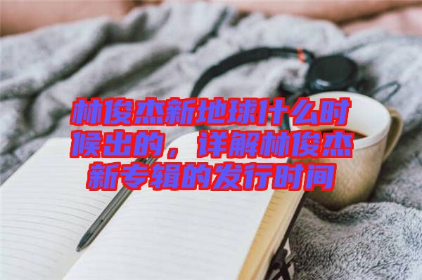 林俊杰新地球什么時(shí)候出的，詳解林俊杰新專輯的發(fā)行時(shí)間