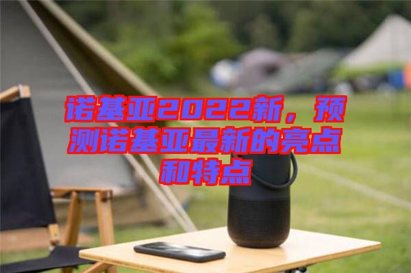 諾基亞2022新，預測諾基亞最新的亮點和特點