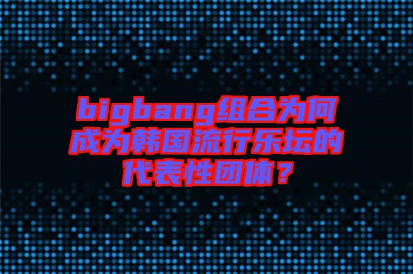 bigbang組合為何成為韓國流行樂壇的代表性團體？