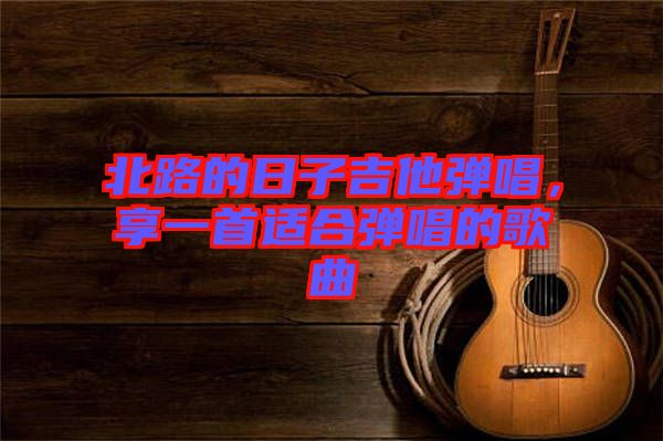 北路的日子吉他彈唱，享一首適合彈唱的歌曲