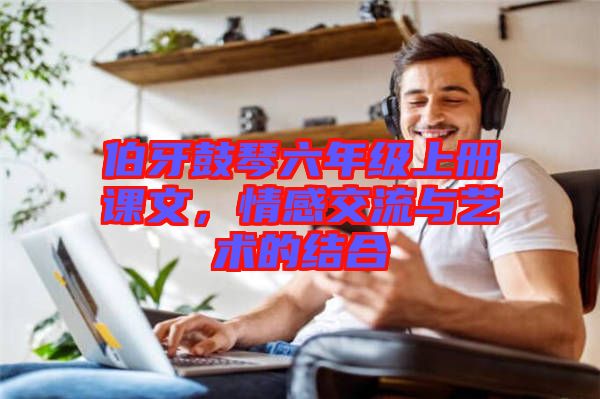 伯牙鼓琴六年級上冊課文，情感交流與藝術(shù)的結(jié)合