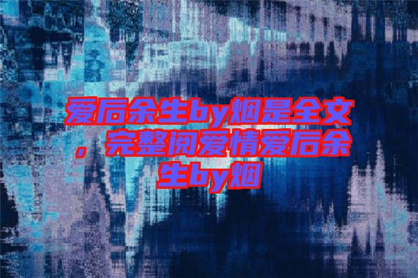 愛后余生by煙是全文，完整閱愛情愛后余生by煙