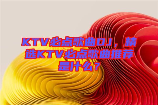 KTV必點(diǎn)歌曲DJ，精選KTV必點(diǎn)歌曲推薦是什么？