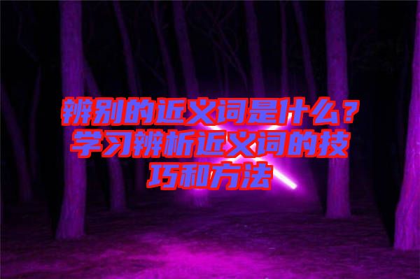 辨別的近義詞是什么？學(xué)習(xí)辨析近義詞的技巧和方法