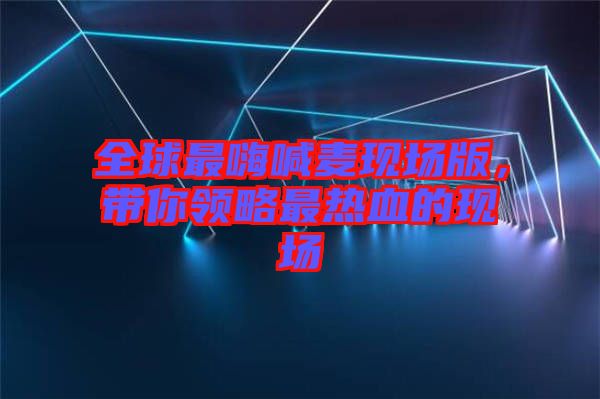 全球最嗨喊麥現(xiàn)場版，帶你領(lǐng)略最熱血的現(xiàn)場