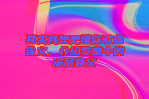 其實(shí)我想更懂你歌曲含義，介紹歌曲中的深層意義