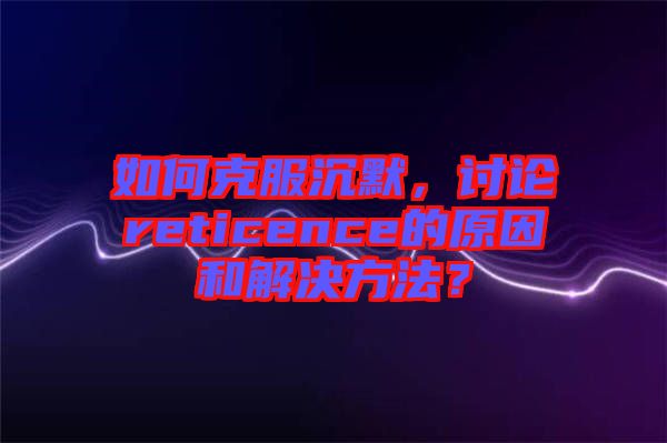 如何克服沉默，討論reticence的原因和解決方法？