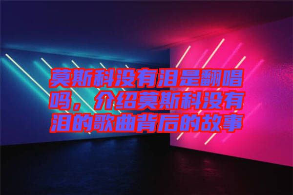 莫斯科沒有淚是翻唱嗎，介紹莫斯科沒有淚的歌曲背后的故事