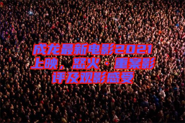 成龍最新電影2021上映，怒火·重案影評(píng)及觀影感受