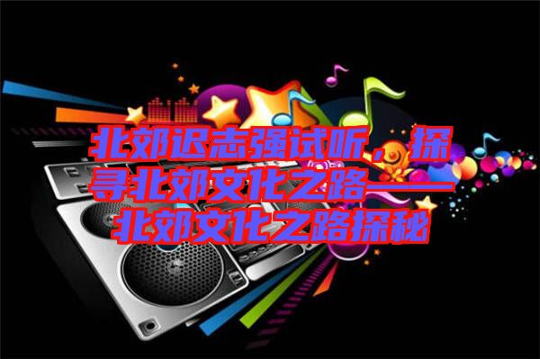 北郊遲志強試聽，探尋北郊文化之路——北郊文化之路探秘