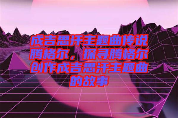 成吉思汗主題曲傳說騰格爾，探尋騰格爾創(chuàng)作成吉思汗主題曲的故事