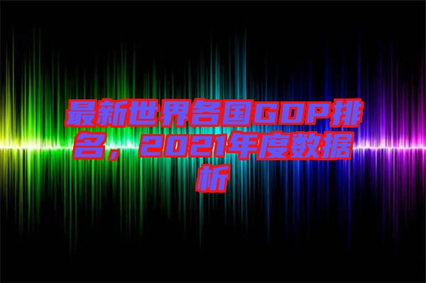 最新世界各國(guó)GDP排名，2021年度數(shù)據(jù)析